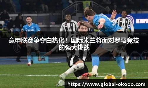 意甲联赛争夺白热化！国际米兰将面对罗马竞技的强大挑战